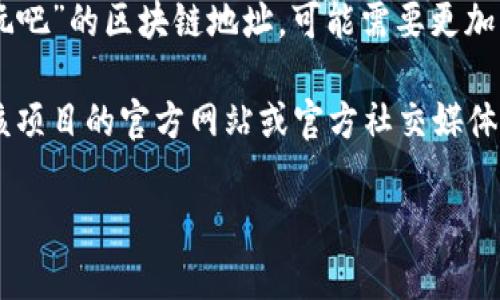 区块链地址通常是指用于接收和发送加密货币的唯一标识符。如果您在寻找“好玩吧”的区块链地址，可能需要更加具体的信息，因为“好玩吧”可能指的是一个社交平台、游戏或其他类型的项目。

不同的项目可能会在以太坊、比特币或其他区块链上有不同的地址。您可以通过该项目的官方网站或官方社交媒体渠道找到其区块链地址。在查找时，请确保信息来源可靠，以避免诈骗或错误信息。

如果您有更多具体的问题或需要进一步的信息，请提供更多细节！