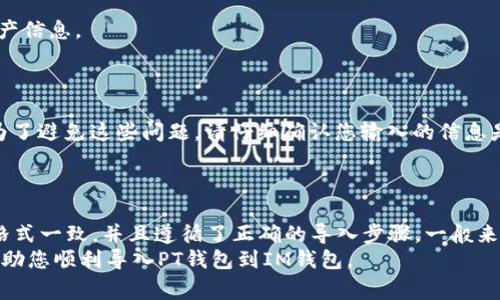 要导入PT钱包到IM钱包，首先您需要了解这两种钱包的兼容性。IM钱包和PT钱包在功能和支持的网络方面可能有所不同，下面是一些步骤和要点，帮助您在此过程中避免常见问题。

1. 钱包兼容性与技术支持
IM钱包通常支持多种加密货币，而PT钱包则可能集中于某些特定的币种。因此，您首先要确认PT钱包中存储的币种是否被IM钱包所支持。通常，如果PT钱包是以私钥或助记词的形式保存您的资产，那么导入到IM钱包也是可行的。

2. 导入钱包的步骤
导入过程通常有以下几个步骤：
ul
    li首先，确保您使用的是最新版本的IM钱包。/li
    li在PT钱包中找到您的助记词或私钥。这两个数据是导入过程的关键。/li
    li打开IM钱包，选择“导入钱包”或相关选项。/li
    li根据系统提示输入您的助记词或私钥。/li
    li完成后，系统会扫描您的资产并在IM钱包中显示出来。/li
/ul

3. 安全性考虑
在导入过程中，您的私钥和助记词是敏感信息，务必确保其安全。
此外，一定要在官方的IM钱包应用程序上进行操作，避免第三方应用程序，以免泄露您的资产信息。
如有疑虑，您可以在将在导入前备份相关数据，以保障安全性。

4. 如果导入失败的解决办法
在某些情况下，您可能会遇到导入失败的情况。常见的原因包括：输入错误、格式不兼容等。为了避免这些问题，请仔细确认您输入的信息是否准确无误。
如果依旧无法导入，可以考虑访问IM钱包的客服支持，得到专业的帮助。

5. 总结
IM钱包能否导入PT钱包，取决于这两个钱包之间的兼容性。如果您确认两者支持的币种和格式一致，并且遵循了正确的导入步骤，一般来说，导入是可行的。
无论如何，请在这种操作中保持谨慎，不要急于操作，确保您的资产安全。希望以上信息能帮助您顺利导入PT钱包到IM钱包。